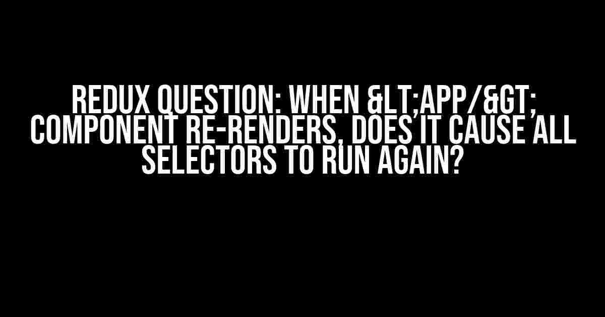 Redux Question: When <App/> Component re-renders, does it cause all selectors to run again?